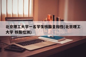 北京理工大学一名学生核酸呈阳性(北京理工大学 核酸检测)