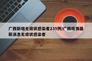 广西新增无症状感染者235例/广西疫情最新消息无症状感染者