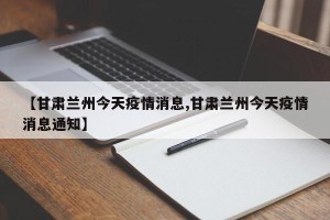 【甘肃兰州今天疫情消息,甘肃兰州今天疫情消息通知】