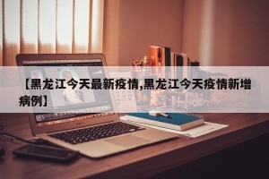 【黑龙江今天最新疫情,黑龙江今天疫情新增病例】