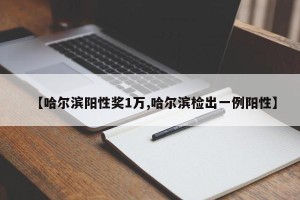 【哈尔滨阳性奖1万,哈尔滨检出一例阳性】