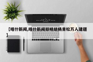【喀什新闻,喀什新闻郑明胡杨青松万人建疆】