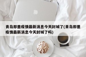 青岛即墨疫情最新消息今天封城了(青岛即墨疫情最新消息今天封城了吗)