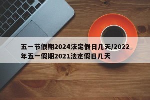 五一节假期2024法定假日几天/2022年五一假期2021法定假日几天