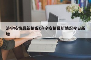 济宁疫情最新情况/济宁疫情最新情况今日新增