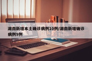 湖南新增本土确诊病例10例/湖南新增确诊病例9例