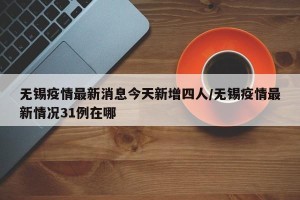 无锡疫情最新消息今天新增四人/无锡疫情最新情况31例在哪