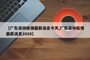 【广东深圳疫情最新消息今天,广东深圳疫情最新消息2020】