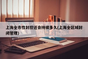 上海全市性封控还会持续多久(上海全区域封闭管理)