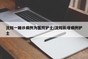 沈阳一确诊病例为医院护士/沈阳新增病例护士