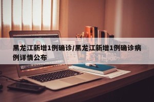 黑龙江新增1例确诊/黑龙江新增1例确诊病例详情公布