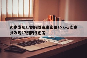 南京发现17例阳性患者密接157人/南京共发现17例阳性患者