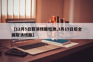 【12月5日取消核酸检测,3月15日后全国取消核酸】