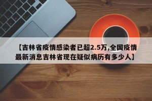 【吉林省疫情感染者已超2.5万,全国疫情最新消息吉林省现在疑似病历有多少人】
