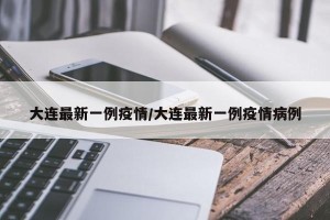 大连最新一例疫情/大连最新一例疫情病例