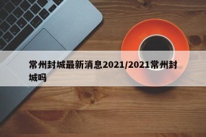 常州封城最新消息2021/2021常州封城吗