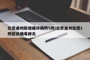 北京通州新增确诊病例5例/北京通州出现1例冠状病毒肺炎