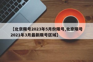 【北京限号2023年5月份限号,北京限号2021年3月最新限号区域】