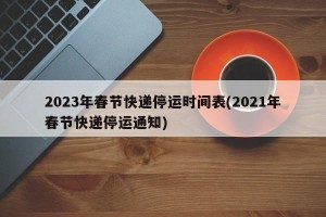 2023年春节快递停运时间表(2021年春节快递停运通知)