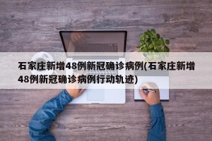 石家庄新增48例新冠确诊病例(石家庄新增48例新冠确诊病例行动轨迹)