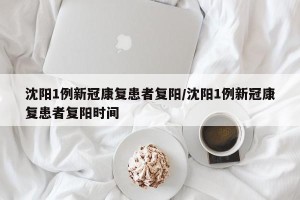 沈阳1例新冠康复患者复阳/沈阳1例新冠康复患者复阳时间