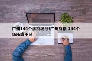 广州144个涉疫场所/广州疫情 144个场所或小区