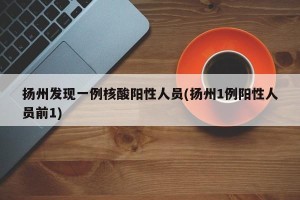 扬州发现一例核酸阳性人员(扬州1例阳性人员前1)