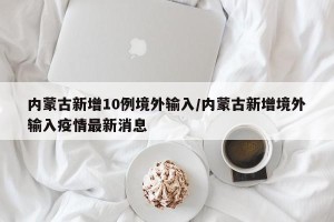 内蒙古新增10例境外输入/内蒙古新增境外输入疫情最新消息