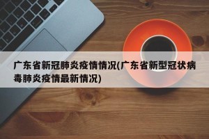 广东省新冠肺炎疫情情况(广东省新型冠状病毒肺炎疫情最新情况)