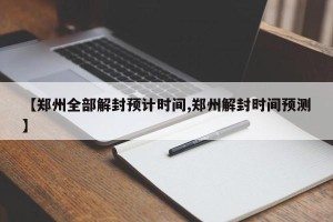 【郑州全部解封预计时间,郑州解封时间预测】