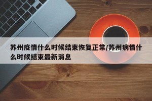 苏州疫情什么时候结束恢复正常/苏州病情什么时候结束最新消息