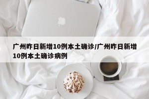 广州昨日新增10例本土确诊/广州昨日新增10例本土确诊病例