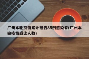 广州本轮疫情累计报告85例感染者(广州本轮疫情感染人数)