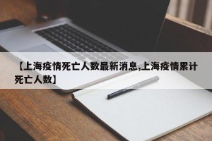 【上海疫情死亡人数最新消息,上海疫情累计死亡人数】