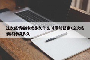 这次疫情会持续多久什么时候能结束/这次疫情将持续多久