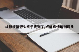 成都疫情源头终于找到了/成都疫情追溯源头