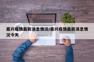 嘉兴疫情最新消息情况/嘉兴疫情最新消息情况今天