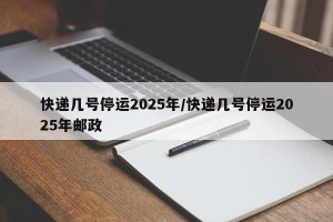 快递几号停运2025年/快递几号停运2025年邮政