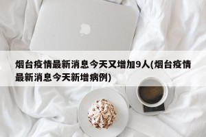 烟台疫情最新消息今天又增加9人(烟台疫情最新消息今天新增病例)