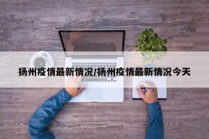 扬州疫情最新情况/扬州疫情最新情况今天