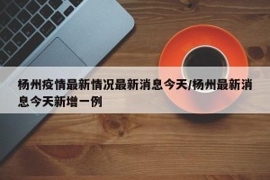 杨州疫情最新情况最新消息今天/杨州最新消息今天新增一例