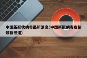 中国新冠状病毒最新消息(中国新冠病毒疫情最新报道)