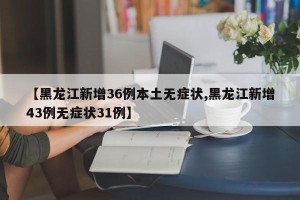 【黑龙江新增36例本土无症状,黑龙江新增43例无症状31例】