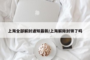 上海全部解封通知最新/上海解除封锁了吗