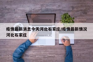 疫情最新消息今天河北石家庄/疫情最新情况河北石家庄