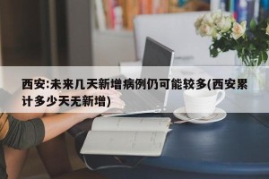 西安:未来几天新增病例仍可能较多(西安累计多少天无新增)