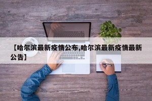 【哈尔滨最新疫情公布,哈尔滨最新疫情最新公告】