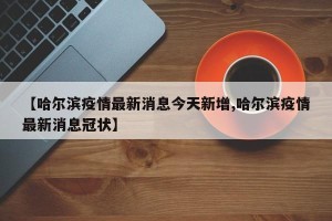 【哈尔滨疫情最新消息今天新增,哈尔滨疫情最新消息冠状】