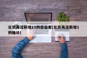 北京海淀新增15例感染者(北京海淀新增1例确诊)