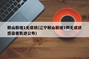 鞍山新增1无症状(辽宁鞍山新增1例无症状感染者轨迹公布)